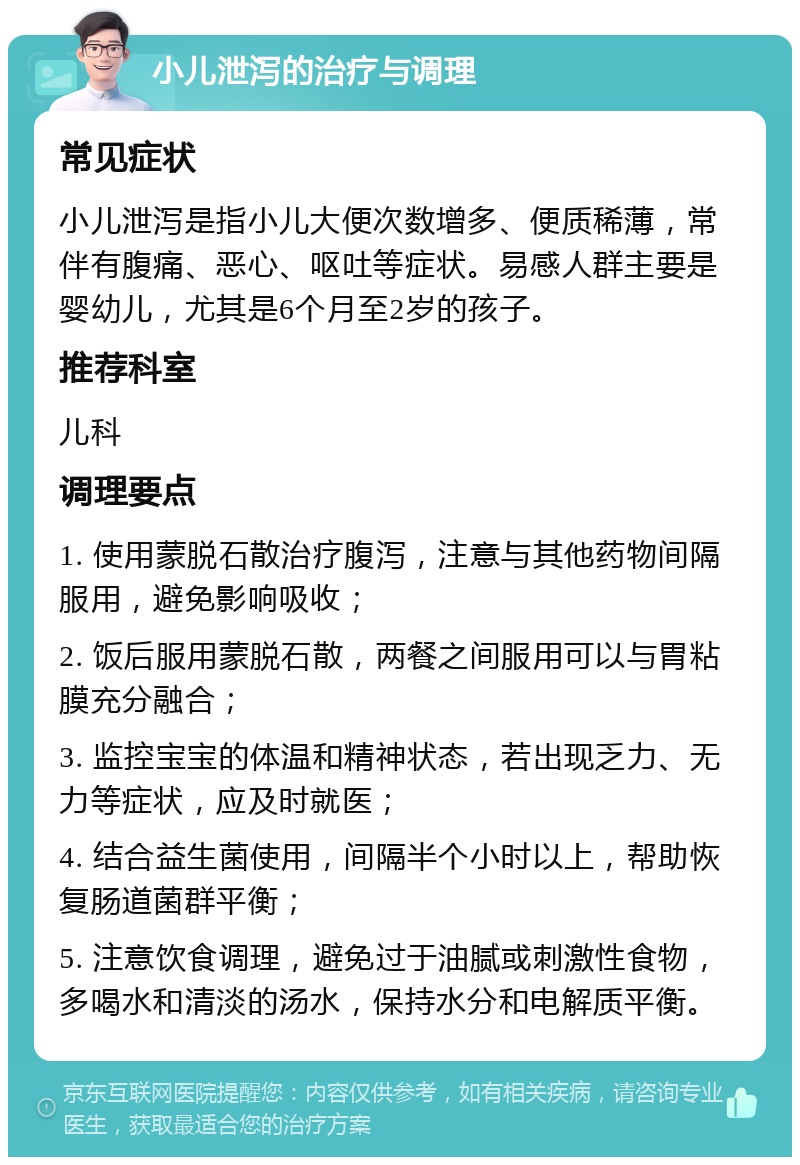 小儿泄泻的治疗与调理 常见症状 小儿泄泻是指小儿大便次数增多、便质稀薄，常伴有腹痛、恶心、呕吐等症状。易感人群主要是婴幼儿，尤其是6个月至2岁的孩子。 推荐科室 儿科 调理要点 1. 使用蒙脱石散治疗腹泻，注意与其他药物间隔服用，避免影响吸收； 2. 饭后服用蒙脱石散，两餐之间服用可以与胃粘膜充分融合； 3. 监控宝宝的体温和精神状态，若出现乏力、无力等症状，应及时就医； 4. 结合益生菌使用，间隔半个小时以上，帮助恢复肠道菌群平衡； 5. 注意饮食调理，避免过于油腻或刺激性食物，多喝水和清淡的汤水，保持水分和电解质平衡。