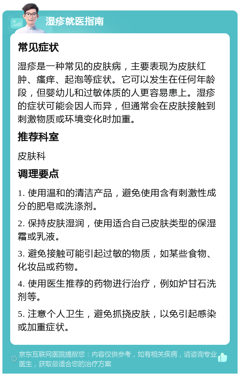 湿疹就医指南 常见症状 湿疹是一种常见的皮肤病，主要表现为皮肤红肿、瘙痒、起泡等症状。它可以发生在任何年龄段，但婴幼儿和过敏体质的人更容易患上。湿疹的症状可能会因人而异，但通常会在皮肤接触到刺激物质或环境变化时加重。 推荐科室 皮肤科 调理要点 1. 使用温和的清洁产品，避免使用含有刺激性成分的肥皂或洗涤剂。 2. 保持皮肤湿润，使用适合自己皮肤类型的保湿霜或乳液。 3. 避免接触可能引起过敏的物质，如某些食物、化妆品或药物。 4. 使用医生推荐的药物进行治疗，例如炉甘石洗剂等。 5. 注意个人卫生，避免抓挠皮肤，以免引起感染或加重症状。