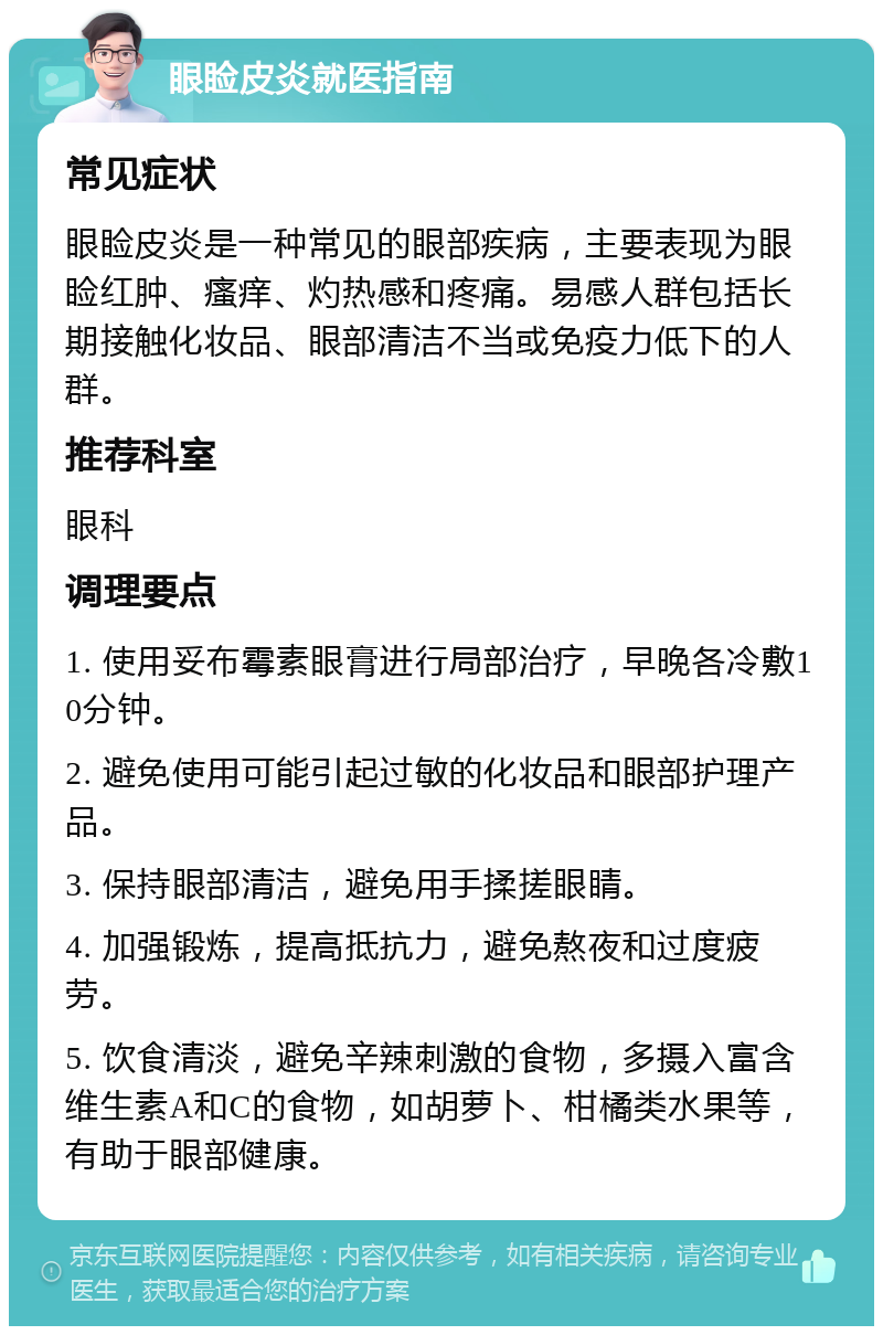 眼睑皮炎就医指南 常见症状 眼睑皮炎是一种常见的眼部疾病，主要表现为眼睑红肿、瘙痒、灼热感和疼痛。易感人群包括长期接触化妆品、眼部清洁不当或免疫力低下的人群。 推荐科室 眼科 调理要点 1. 使用妥布霉素眼膏进行局部治疗，早晚各冷敷10分钟。 2. 避免使用可能引起过敏的化妆品和眼部护理产品。 3. 保持眼部清洁，避免用手揉搓眼睛。 4. 加强锻炼，提高抵抗力，避免熬夜和过度疲劳。 5. 饮食清淡，避免辛辣刺激的食物，多摄入富含维生素A和C的食物，如胡萝卜、柑橘类水果等，有助于眼部健康。