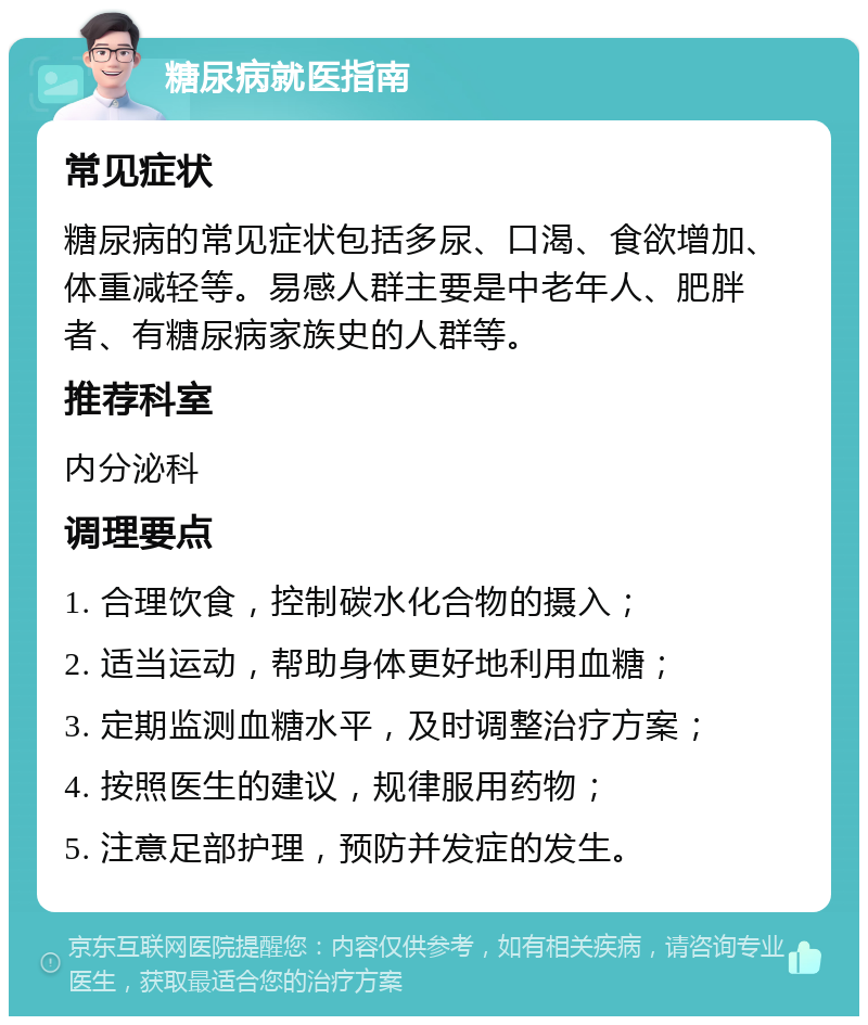 糖尿病就医指南 常见症状 糖尿病的常见症状包括多尿、口渴、食欲增加、体重减轻等。易感人群主要是中老年人、肥胖者、有糖尿病家族史的人群等。 推荐科室 内分泌科 调理要点 1. 合理饮食，控制碳水化合物的摄入； 2. 适当运动，帮助身体更好地利用血糖； 3. 定期监测血糖水平，及时调整治疗方案； 4. 按照医生的建议，规律服用药物； 5. 注意足部护理，预防并发症的发生。