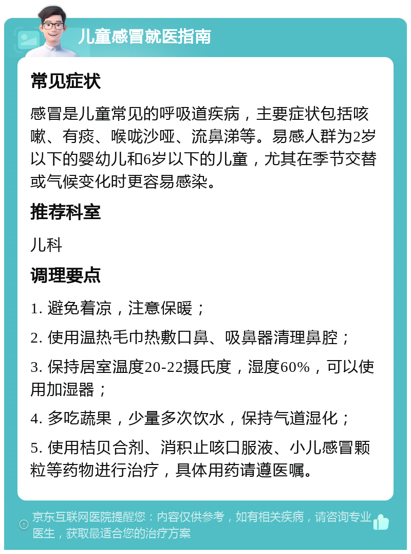 儿童感冒就医指南 常见症状 感冒是儿童常见的呼吸道疾病，主要症状包括咳嗽、有痰、喉咙沙哑、流鼻涕等。易感人群为2岁以下的婴幼儿和6岁以下的儿童，尤其在季节交替或气候变化时更容易感染。 推荐科室 儿科 调理要点 1. 避免着凉，注意保暖； 2. 使用温热毛巾热敷口鼻、吸鼻器清理鼻腔； 3. 保持居室温度20-22摄氏度，湿度60%，可以使用加湿器； 4. 多吃蔬果，少量多次饮水，保持气道湿化； 5. 使用桔贝合剂、消积止咳口服液、小儿感冒颗粒等药物进行治疗，具体用药请遵医嘱。