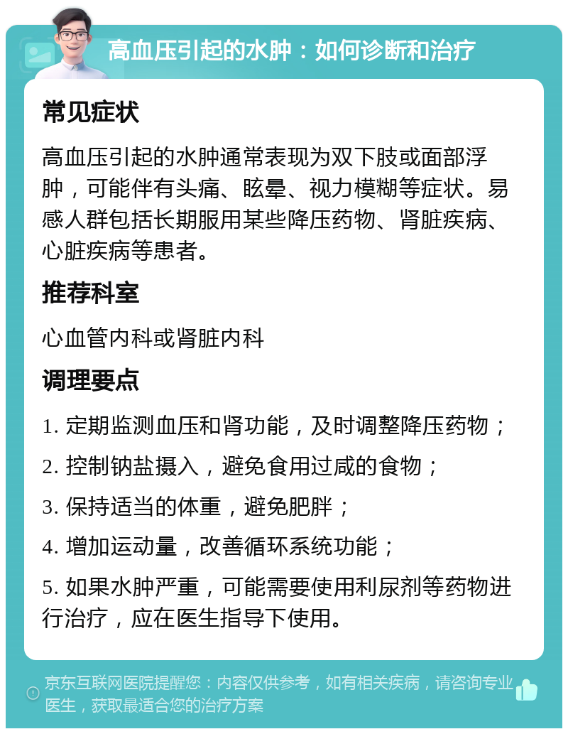 高血压引起的水肿：如何诊断和治疗 常见症状 高血压引起的水肿通常表现为双下肢或面部浮肿，可能伴有头痛、眩晕、视力模糊等症状。易感人群包括长期服用某些降压药物、肾脏疾病、心脏疾病等患者。 推荐科室 心血管内科或肾脏内科 调理要点 1. 定期监测血压和肾功能，及时调整降压药物； 2. 控制钠盐摄入，避免食用过咸的食物； 3. 保持适当的体重，避免肥胖； 4. 增加运动量，改善循环系统功能； 5. 如果水肿严重，可能需要使用利尿剂等药物进行治疗，应在医生指导下使用。