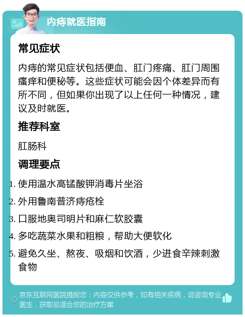 内痔就医指南 常见症状 内痔的常见症状包括便血、肛门疼痛、肛门周围瘙痒和便秘等。这些症状可能会因个体差异而有所不同，但如果你出现了以上任何一种情况，建议及时就医。 推荐科室 肛肠科 调理要点 使用温水高锰酸钾消毒片坐浴 外用鲁南普济痔疮栓 口服地奥司明片和麻仁软胶囊 多吃蔬菜水果和粗粮，帮助大便软化 避免久坐、熬夜、吸烟和饮酒，少进食辛辣刺激食物