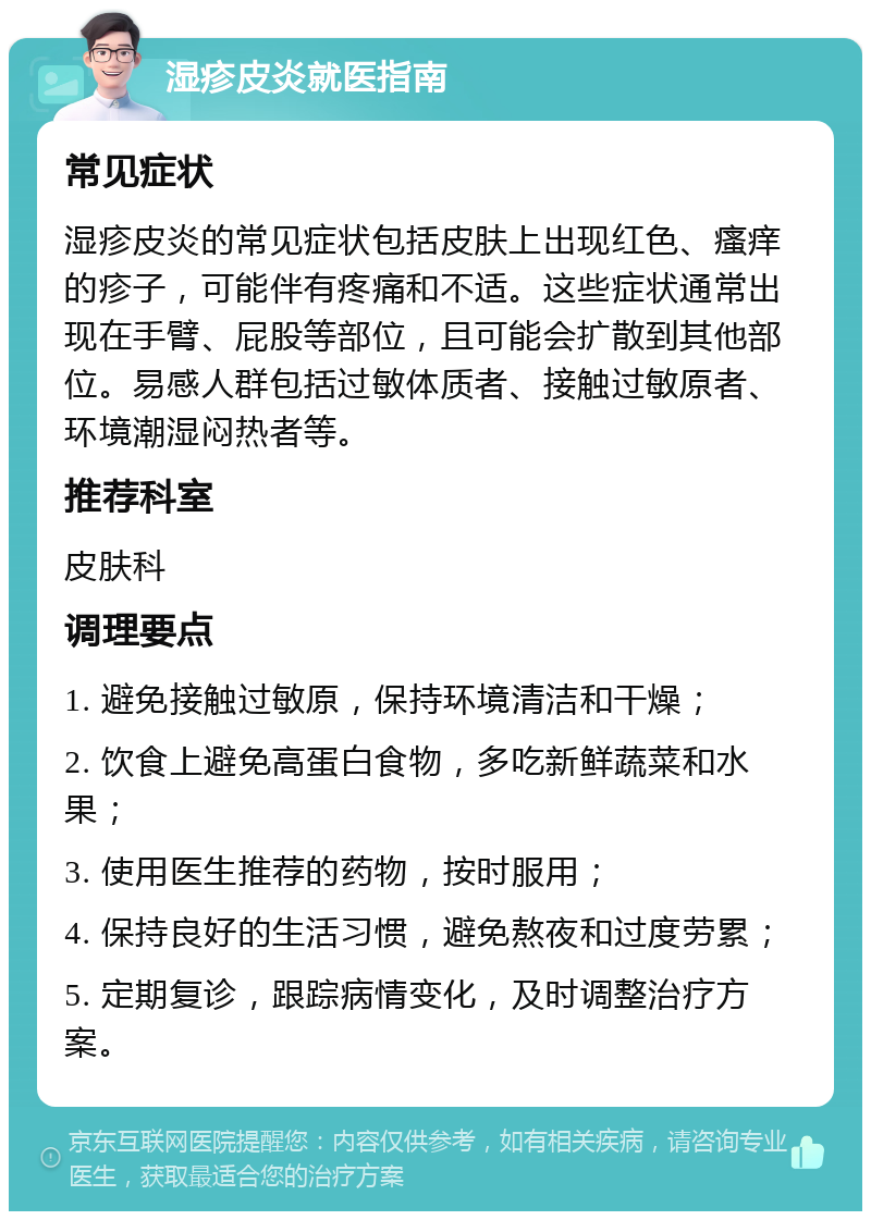 湿疹皮炎就医指南 常见症状 湿疹皮炎的常见症状包括皮肤上出现红色、瘙痒的疹子，可能伴有疼痛和不适。这些症状通常出现在手臂、屁股等部位，且可能会扩散到其他部位。易感人群包括过敏体质者、接触过敏原者、环境潮湿闷热者等。 推荐科室 皮肤科 调理要点 1. 避免接触过敏原，保持环境清洁和干燥； 2. 饮食上避免高蛋白食物，多吃新鲜蔬菜和水果； 3. 使用医生推荐的药物，按时服用； 4. 保持良好的生活习惯，避免熬夜和过度劳累； 5. 定期复诊，跟踪病情变化，及时调整治疗方案。