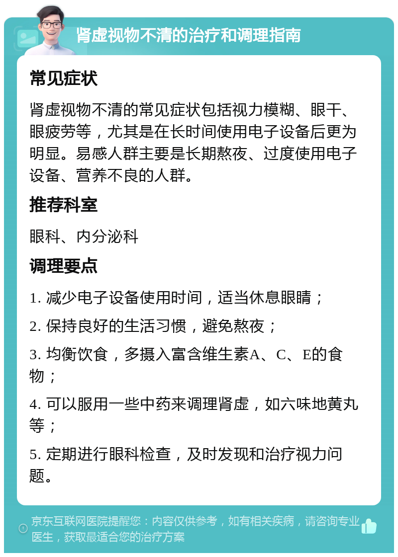 肾虚视物不清的治疗和调理指南 常见症状 肾虚视物不清的常见症状包括视力模糊、眼干、眼疲劳等，尤其是在长时间使用电子设备后更为明显。易感人群主要是长期熬夜、过度使用电子设备、营养不良的人群。 推荐科室 眼科、内分泌科 调理要点 1. 减少电子设备使用时间，适当休息眼睛； 2. 保持良好的生活习惯，避免熬夜； 3. 均衡饮食，多摄入富含维生素A、C、E的食物； 4. 可以服用一些中药来调理肾虚，如六味地黄丸等； 5. 定期进行眼科检查，及时发现和治疗视力问题。