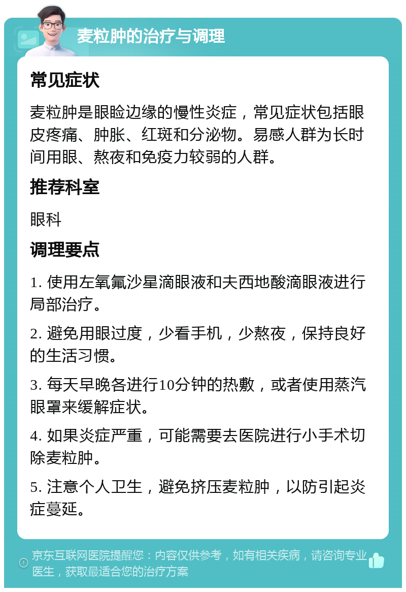 麦粒肿的治疗与调理 常见症状 麦粒肿是眼睑边缘的慢性炎症，常见症状包括眼皮疼痛、肿胀、红斑和分泌物。易感人群为长时间用眼、熬夜和免疫力较弱的人群。 推荐科室 眼科 调理要点 1. 使用左氧氟沙星滴眼液和夫西地酸滴眼液进行局部治疗。 2. 避免用眼过度，少看手机，少熬夜，保持良好的生活习惯。 3. 每天早晚各进行10分钟的热敷，或者使用蒸汽眼罩来缓解症状。 4. 如果炎症严重，可能需要去医院进行小手术切除麦粒肿。 5. 注意个人卫生，避免挤压麦粒肿，以防引起炎症蔓延。