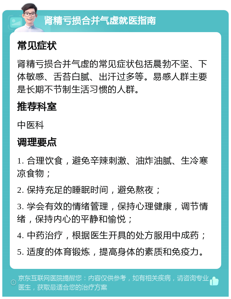 肾精亏损合并气虚就医指南 常见症状 肾精亏损合并气虚的常见症状包括晨勃不坚、下体敏感、舌苔白腻、出汗过多等。易感人群主要是长期不节制生活习惯的人群。 推荐科室 中医科 调理要点 1. 合理饮食，避免辛辣刺激、油炸油腻、生冷寒凉食物； 2. 保持充足的睡眠时间，避免熬夜； 3. 学会有效的情绪管理，保持心理健康，调节情绪，保持内心的平静和愉悦； 4. 中药治疗，根据医生开具的处方服用中成药； 5. 适度的体育锻炼，提高身体的素质和免疫力。