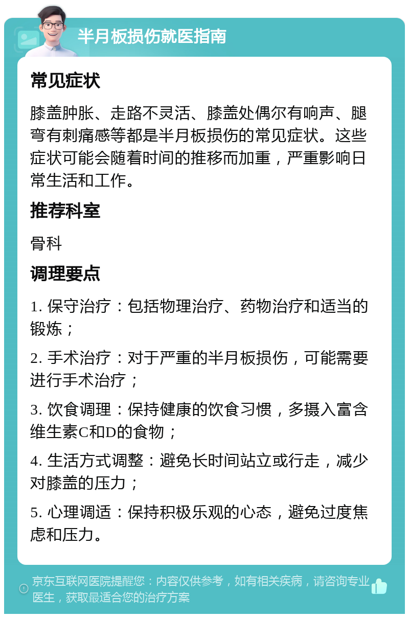 半月板损伤就医指南 常见症状 膝盖肿胀、走路不灵活、膝盖处偶尔有响声、腿弯有刺痛感等都是半月板损伤的常见症状。这些症状可能会随着时间的推移而加重，严重影响日常生活和工作。 推荐科室 骨科 调理要点 1. 保守治疗：包括物理治疗、药物治疗和适当的锻炼； 2. 手术治疗：对于严重的半月板损伤，可能需要进行手术治疗； 3. 饮食调理：保持健康的饮食习惯，多摄入富含维生素C和D的食物； 4. 生活方式调整：避免长时间站立或行走，减少对膝盖的压力； 5. 心理调适：保持积极乐观的心态，避免过度焦虑和压力。