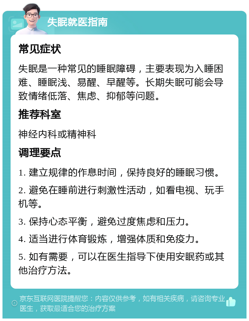 失眠就医指南 常见症状 失眠是一种常见的睡眠障碍，主要表现为入睡困难、睡眠浅、易醒、早醒等。长期失眠可能会导致情绪低落、焦虑、抑郁等问题。 推荐科室 神经内科或精神科 调理要点 1. 建立规律的作息时间，保持良好的睡眠习惯。 2. 避免在睡前进行刺激性活动，如看电视、玩手机等。 3. 保持心态平衡，避免过度焦虑和压力。 4. 适当进行体育锻炼，增强体质和免疫力。 5. 如有需要，可以在医生指导下使用安眠药或其他治疗方法。