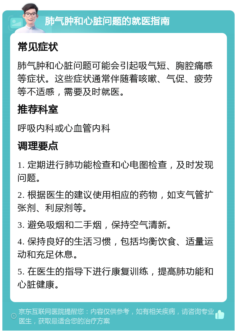 肺气肿和心脏问题的就医指南 常见症状 肺气肿和心脏问题可能会引起吸气短、胸腔痛感等症状。这些症状通常伴随着咳嗽、气促、疲劳等不适感，需要及时就医。 推荐科室 呼吸内科或心血管内科 调理要点 1. 定期进行肺功能检查和心电图检查，及时发现问题。 2. 根据医生的建议使用相应的药物，如支气管扩张剂、利尿剂等。 3. 避免吸烟和二手烟，保持空气清新。 4. 保持良好的生活习惯，包括均衡饮食、适量运动和充足休息。 5. 在医生的指导下进行康复训练，提高肺功能和心脏健康。