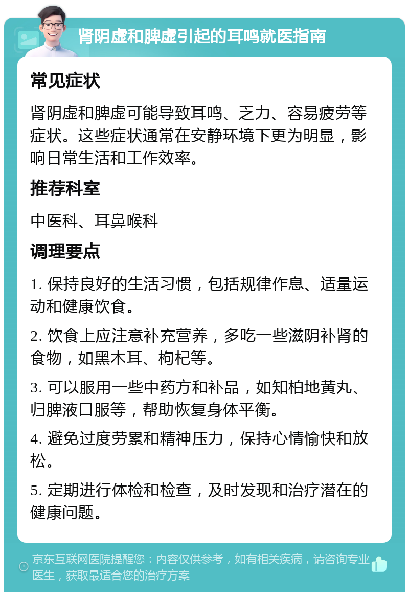 肾阴虚和脾虚引起的耳鸣就医指南 常见症状 肾阴虚和脾虚可能导致耳鸣、乏力、容易疲劳等症状。这些症状通常在安静环境下更为明显，影响日常生活和工作效率。 推荐科室 中医科、耳鼻喉科 调理要点 1. 保持良好的生活习惯，包括规律作息、适量运动和健康饮食。 2. 饮食上应注意补充营养，多吃一些滋阴补肾的食物，如黑木耳、枸杞等。 3. 可以服用一些中药方和补品，如知柏地黄丸、归脾液口服等，帮助恢复身体平衡。 4. 避免过度劳累和精神压力，保持心情愉快和放松。 5. 定期进行体检和检查，及时发现和治疗潜在的健康问题。