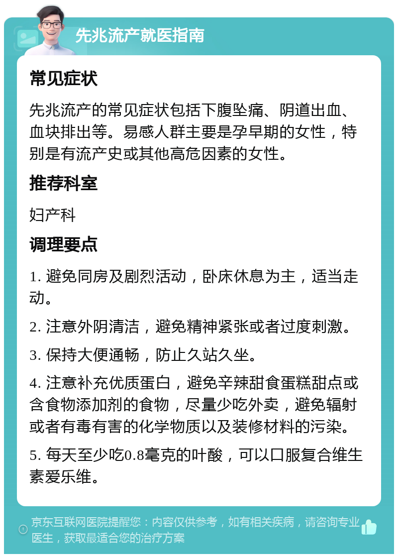 先兆流产就医指南 常见症状 先兆流产的常见症状包括下腹坠痛、阴道出血、血块排出等。易感人群主要是孕早期的女性，特别是有流产史或其他高危因素的女性。 推荐科室 妇产科 调理要点 1. 避免同房及剧烈活动，卧床休息为主，适当走动。 2. 注意外阴清洁，避免精神紧张或者过度刺激。 3. 保持大便通畅，防止久站久坐。 4. 注意补充优质蛋白，避免辛辣甜食蛋糕甜点或含食物添加剂的食物，尽量少吃外卖，避免辐射或者有毒有害的化学物质以及装修材料的污染。 5. 每天至少吃0.8毫克的叶酸，可以口服复合维生素爱乐维。