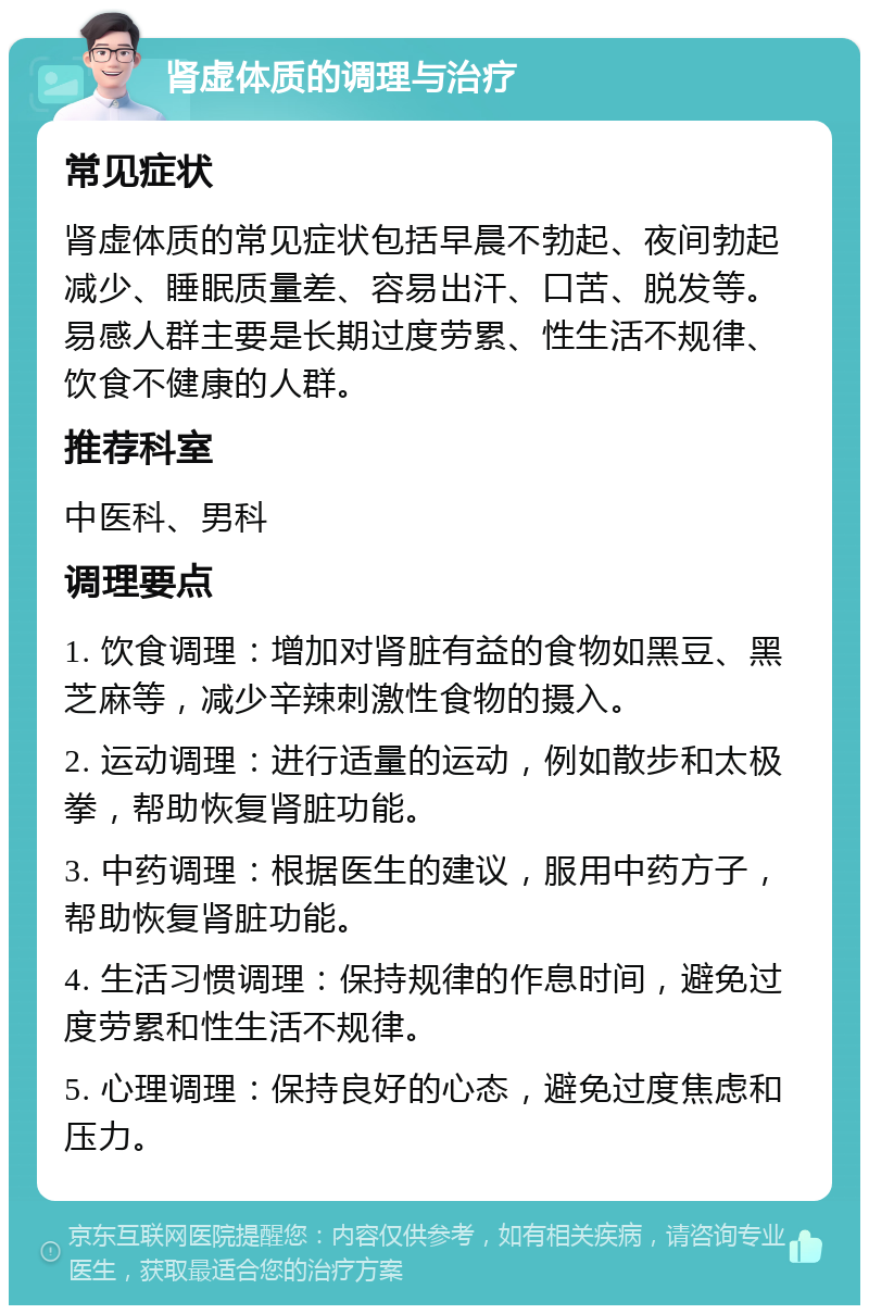 肾虚体质的调理与治疗 常见症状 肾虚体质的常见症状包括早晨不勃起、夜间勃起减少、睡眠质量差、容易出汗、口苦、脱发等。易感人群主要是长期过度劳累、性生活不规律、饮食不健康的人群。 推荐科室 中医科、男科 调理要点 1. 饮食调理：增加对肾脏有益的食物如黑豆、黑芝麻等，减少辛辣刺激性食物的摄入。 2. 运动调理：进行适量的运动，例如散步和太极拳，帮助恢复肾脏功能。 3. 中药调理：根据医生的建议，服用中药方子，帮助恢复肾脏功能。 4. 生活习惯调理：保持规律的作息时间，避免过度劳累和性生活不规律。 5. 心理调理：保持良好的心态，避免过度焦虑和压力。