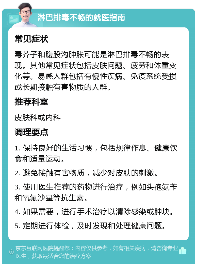 淋巴排毒不畅的就医指南 常见症状 毒芥子和腹股沟肿胀可能是淋巴排毒不畅的表现。其他常见症状包括皮肤问题、疲劳和体重变化等。易感人群包括有慢性疾病、免疫系统受损或长期接触有害物质的人群。 推荐科室 皮肤科或内科 调理要点 1. 保持良好的生活习惯，包括规律作息、健康饮食和适量运动。 2. 避免接触有害物质，减少对皮肤的刺激。 3. 使用医生推荐的药物进行治疗，例如头孢氨苄和氧氟沙星等抗生素。 4. 如果需要，进行手术治疗以清除感染或肿块。 5. 定期进行体检，及时发现和处理健康问题。