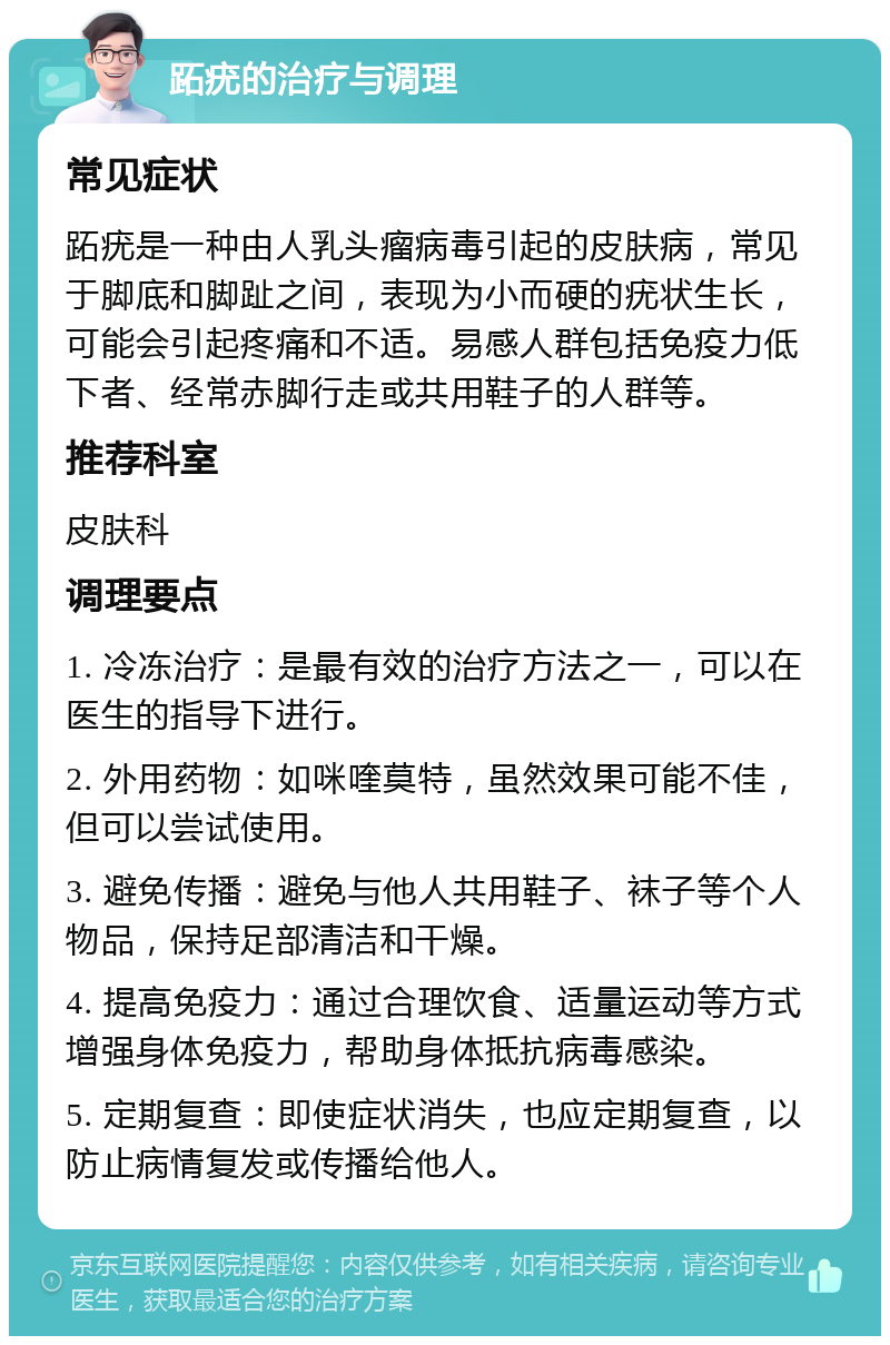 跖疣的治疗与调理 常见症状 跖疣是一种由人乳头瘤病毒引起的皮肤病，常见于脚底和脚趾之间，表现为小而硬的疣状生长，可能会引起疼痛和不适。易感人群包括免疫力低下者、经常赤脚行走或共用鞋子的人群等。 推荐科室 皮肤科 调理要点 1. 冷冻治疗：是最有效的治疗方法之一，可以在医生的指导下进行。 2. 外用药物：如咪喹莫特，虽然效果可能不佳，但可以尝试使用。 3. 避免传播：避免与他人共用鞋子、袜子等个人物品，保持足部清洁和干燥。 4. 提高免疫力：通过合理饮食、适量运动等方式增强身体免疫力，帮助身体抵抗病毒感染。 5. 定期复查：即使症状消失，也应定期复查，以防止病情复发或传播给他人。