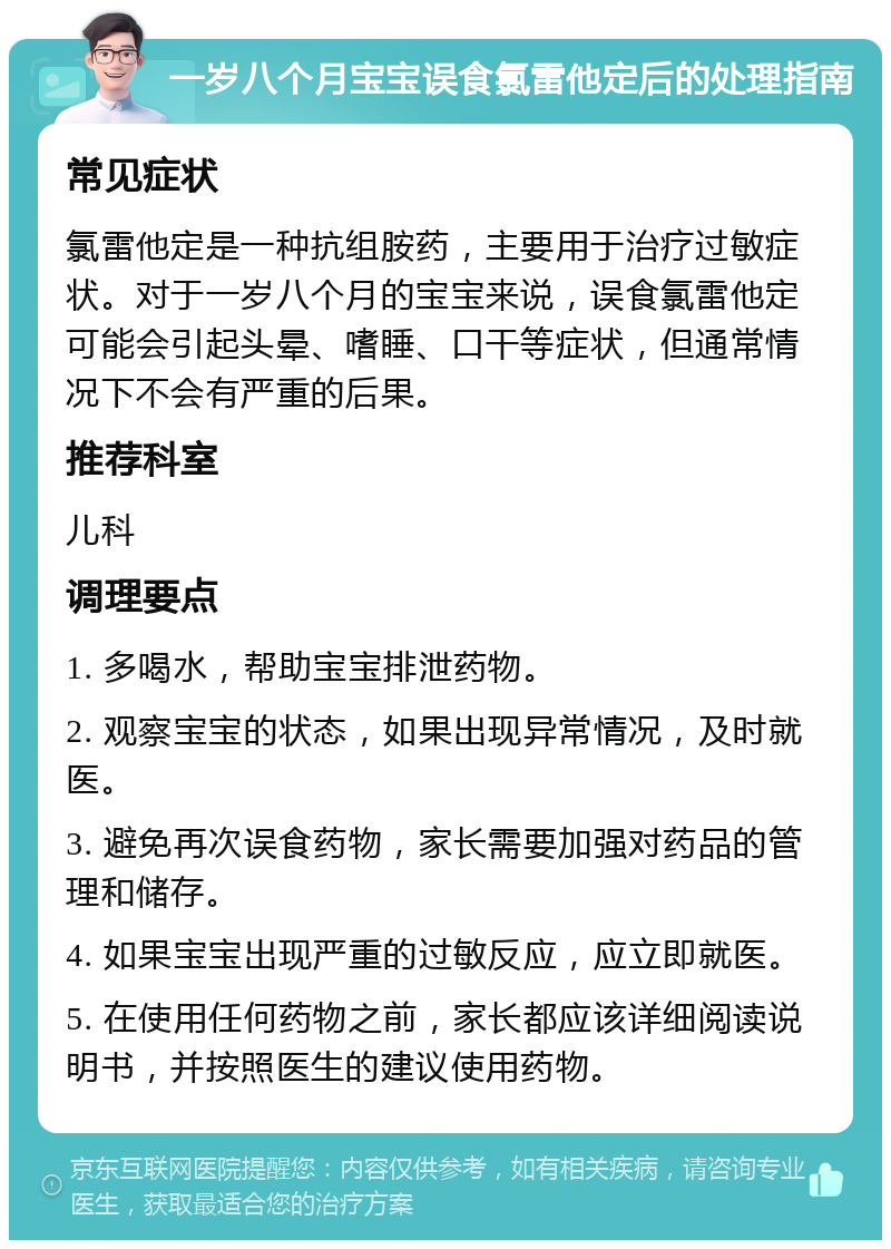 一岁八个月宝宝误食氯雷他定后的处理指南 常见症状 氯雷他定是一种抗组胺药，主要用于治疗过敏症状。对于一岁八个月的宝宝来说，误食氯雷他定可能会引起头晕、嗜睡、口干等症状，但通常情况下不会有严重的后果。 推荐科室 儿科 调理要点 1. 多喝水，帮助宝宝排泄药物。 2. 观察宝宝的状态，如果出现异常情况，及时就医。 3. 避免再次误食药物，家长需要加强对药品的管理和储存。 4. 如果宝宝出现严重的过敏反应，应立即就医。 5. 在使用任何药物之前，家长都应该详细阅读说明书，并按照医生的建议使用药物。