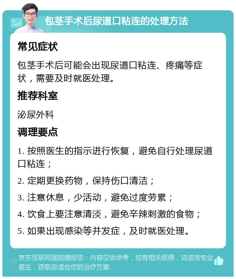 包茎手术后尿道口粘连的处理方法 常见症状 包茎手术后可能会出现尿道口粘连、疼痛等症状，需要及时就医处理。 推荐科室 泌尿外科 调理要点 1. 按照医生的指示进行恢复，避免自行处理尿道口粘连； 2. 定期更换药物，保持伤口清洁； 3. 注意休息，少活动，避免过度劳累； 4. 饮食上要注意清淡，避免辛辣刺激的食物； 5. 如果出现感染等并发症，及时就医处理。