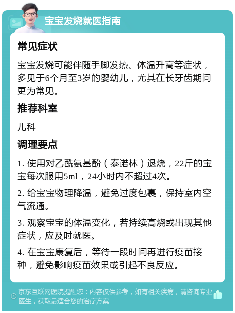 宝宝发烧就医指南 常见症状 宝宝发烧可能伴随手脚发热、体温升高等症状，多见于6个月至3岁的婴幼儿，尤其在长牙齿期间更为常见。 推荐科室 儿科 调理要点 1. 使用对乙酰氨基酚（泰诺林）退烧，22斤的宝宝每次服用5ml，24小时内不超过4次。 2. 给宝宝物理降温，避免过度包裹，保持室内空气流通。 3. 观察宝宝的体温变化，若持续高烧或出现其他症状，应及时就医。 4. 在宝宝康复后，等待一段时间再进行疫苗接种，避免影响疫苗效果或引起不良反应。