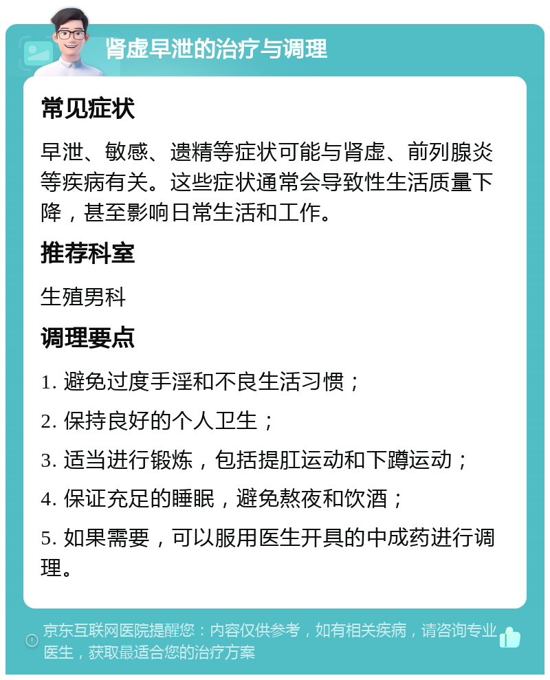 肾虚早泄的治疗与调理 常见症状 早泄、敏感、遗精等症状可能与肾虚、前列腺炎等疾病有关。这些症状通常会导致性生活质量下降，甚至影响日常生活和工作。 推荐科室 生殖男科 调理要点 1. 避免过度手淫和不良生活习惯； 2. 保持良好的个人卫生； 3. 适当进行锻炼，包括提肛运动和下蹲运动； 4. 保证充足的睡眠，避免熬夜和饮酒； 5. 如果需要，可以服用医生开具的中成药进行调理。