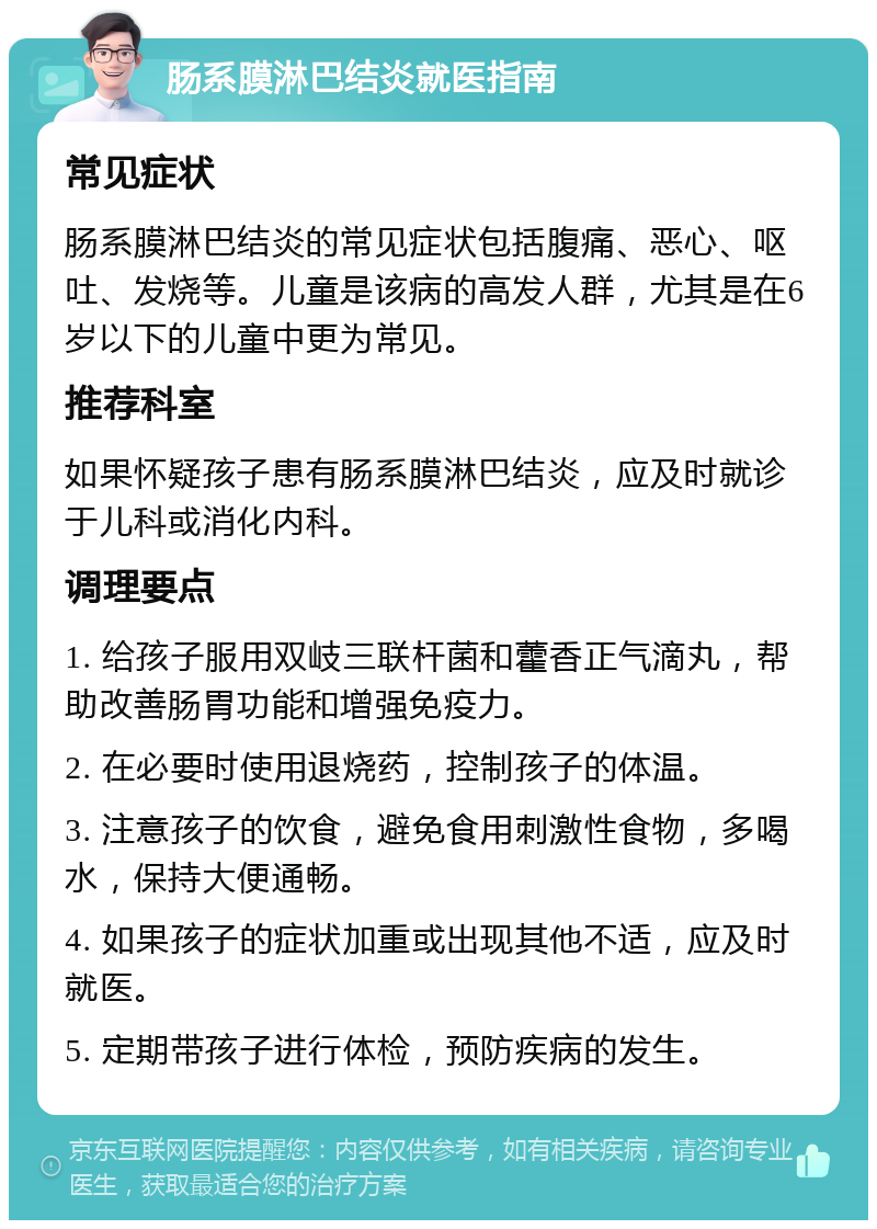 肠系膜淋巴结炎就医指南 常见症状 肠系膜淋巴结炎的常见症状包括腹痛、恶心、呕吐、发烧等。儿童是该病的高发人群，尤其是在6岁以下的儿童中更为常见。 推荐科室 如果怀疑孩子患有肠系膜淋巴结炎，应及时就诊于儿科或消化内科。 调理要点 1. 给孩子服用双岐三联杆菌和藿香正气滴丸，帮助改善肠胃功能和增强免疫力。 2. 在必要时使用退烧药，控制孩子的体温。 3. 注意孩子的饮食，避免食用刺激性食物，多喝水，保持大便通畅。 4. 如果孩子的症状加重或出现其他不适，应及时就医。 5. 定期带孩子进行体检，预防疾病的发生。