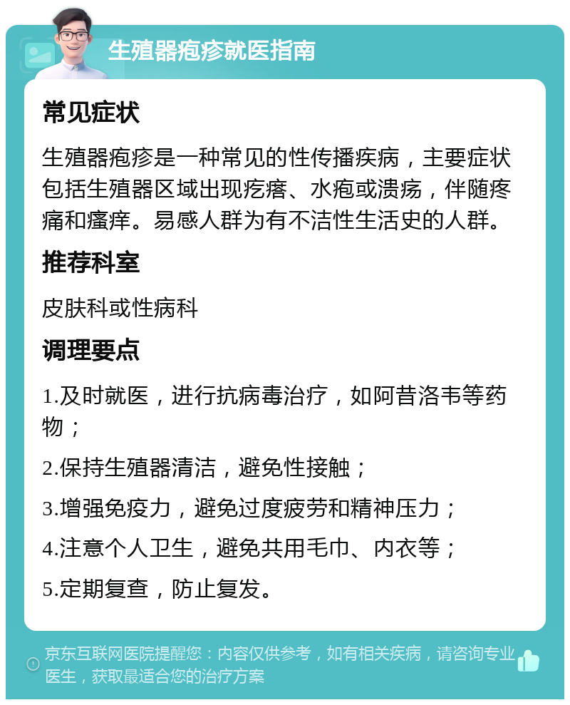 生殖器疱疹就医指南 常见症状 生殖器疱疹是一种常见的性传播疾病，主要症状包括生殖器区域出现疙瘩、水疱或溃疡，伴随疼痛和瘙痒。易感人群为有不洁性生活史的人群。 推荐科室 皮肤科或性病科 调理要点 1.及时就医，进行抗病毒治疗，如阿昔洛韦等药物； 2.保持生殖器清洁，避免性接触； 3.增强免疫力，避免过度疲劳和精神压力； 4.注意个人卫生，避免共用毛巾、内衣等； 5.定期复查，防止复发。