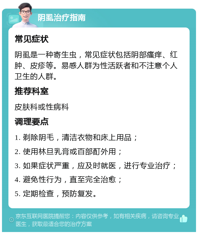 阴虱治疗指南 常见症状 阴虱是一种寄生虫，常见症状包括阴部瘙痒、红肿、皮疹等。易感人群为性活跃者和不注意个人卫生的人群。 推荐科室 皮肤科或性病科 调理要点 1. 剃除阴毛，清洁衣物和床上用品； 2. 使用林旦乳膏或百部酊外用； 3. 如果症状严重，应及时就医，进行专业治疗； 4. 避免性行为，直至完全治愈； 5. 定期检查，预防复发。