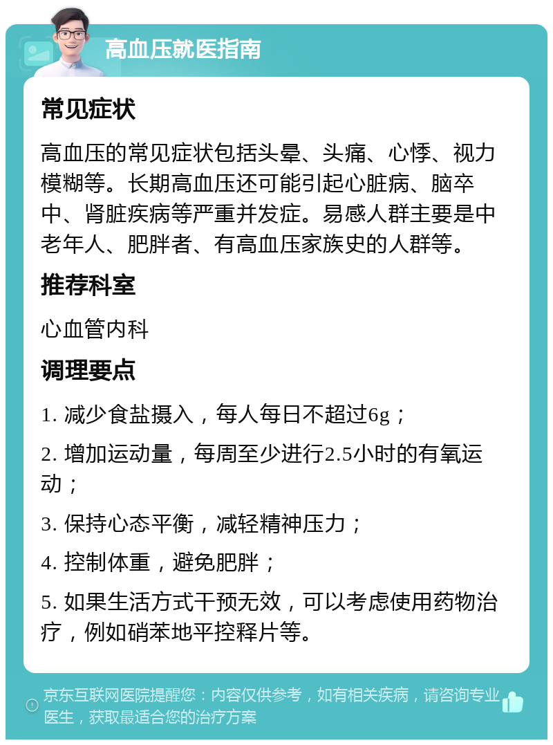 高血压就医指南 常见症状 高血压的常见症状包括头晕、头痛、心悸、视力模糊等。长期高血压还可能引起心脏病、脑卒中、肾脏疾病等严重并发症。易感人群主要是中老年人、肥胖者、有高血压家族史的人群等。 推荐科室 心血管内科 调理要点 1. 减少食盐摄入，每人每日不超过6g； 2. 增加运动量，每周至少进行2.5小时的有氧运动； 3. 保持心态平衡，减轻精神压力； 4. 控制体重，避免肥胖； 5. 如果生活方式干预无效，可以考虑使用药物治疗，例如硝苯地平控释片等。