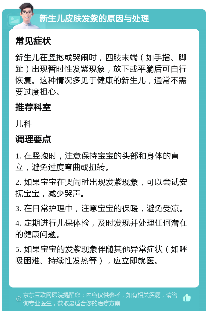 新生儿皮肤发紫的原因与处理 常见症状 新生儿在竖抱或哭闹时，四肢末端（如手指、脚趾）出现暂时性发紫现象，放下或平躺后可自行恢复。这种情况多见于健康的新生儿，通常不需要过度担心。 推荐科室 儿科 调理要点 1. 在竖抱时，注意保持宝宝的头部和身体的直立，避免过度弯曲或扭转。 2. 如果宝宝在哭闹时出现发紫现象，可以尝试安抚宝宝，减少哭声。 3. 在日常护理中，注意宝宝的保暖，避免受凉。 4. 定期进行儿保体检，及时发现并处理任何潜在的健康问题。 5. 如果宝宝的发紫现象伴随其他异常症状（如呼吸困难、持续性发热等），应立即就医。