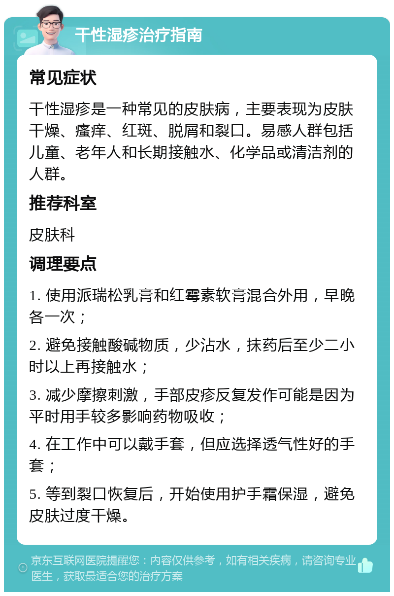 干性湿疹治疗指南 常见症状 干性湿疹是一种常见的皮肤病，主要表现为皮肤干燥、瘙痒、红斑、脱屑和裂口。易感人群包括儿童、老年人和长期接触水、化学品或清洁剂的人群。 推荐科室 皮肤科 调理要点 1. 使用派瑞松乳膏和红霉素软膏混合外用，早晚各一次； 2. 避免接触酸碱物质，少沾水，抹药后至少二小时以上再接触水； 3. 减少摩擦刺激，手部皮疹反复发作可能是因为平时用手较多影响药物吸收； 4. 在工作中可以戴手套，但应选择透气性好的手套； 5. 等到裂口恢复后，开始使用护手霜保湿，避免皮肤过度干燥。