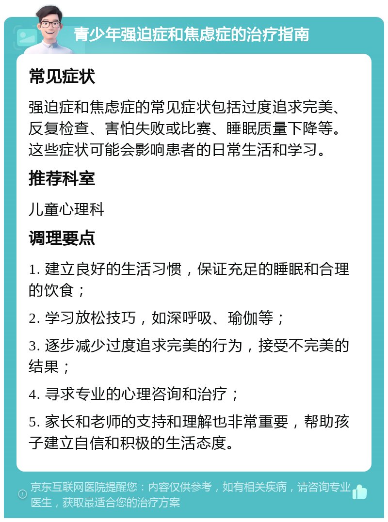 青少年强迫症和焦虑症的治疗指南 常见症状 强迫症和焦虑症的常见症状包括过度追求完美、反复检查、害怕失败或比赛、睡眠质量下降等。这些症状可能会影响患者的日常生活和学习。 推荐科室 儿童心理科 调理要点 1. 建立良好的生活习惯，保证充足的睡眠和合理的饮食； 2. 学习放松技巧，如深呼吸、瑜伽等； 3. 逐步减少过度追求完美的行为，接受不完美的结果； 4. 寻求专业的心理咨询和治疗； 5. 家长和老师的支持和理解也非常重要，帮助孩子建立自信和积极的生活态度。