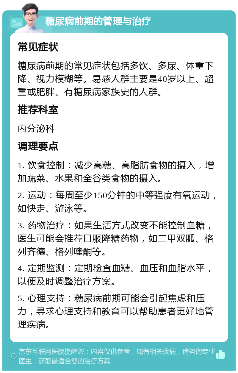 糖尿病前期的管理与治疗 常见症状 糖尿病前期的常见症状包括多饮、多尿、体重下降、视力模糊等。易感人群主要是40岁以上、超重或肥胖、有糖尿病家族史的人群。 推荐科室 内分泌科 调理要点 1. 饮食控制：减少高糖、高脂肪食物的摄入，增加蔬菜、水果和全谷类食物的摄入。 2. 运动：每周至少150分钟的中等强度有氧运动，如快走、游泳等。 3. 药物治疗：如果生活方式改变不能控制血糖，医生可能会推荐口服降糖药物，如二甲双胍、格列齐德、格列喹酮等。 4. 定期监测：定期检查血糖、血压和血脂水平，以便及时调整治疗方案。 5. 心理支持：糖尿病前期可能会引起焦虑和压力，寻求心理支持和教育可以帮助患者更好地管理疾病。