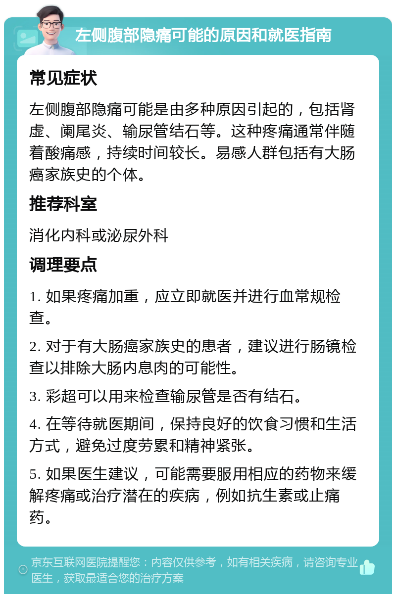 左侧腹部隐痛可能的原因和就医指南 常见症状 左侧腹部隐痛可能是由多种原因引起的，包括肾虚、阑尾炎、输尿管结石等。这种疼痛通常伴随着酸痛感，持续时间较长。易感人群包括有大肠癌家族史的个体。 推荐科室 消化内科或泌尿外科 调理要点 1. 如果疼痛加重，应立即就医并进行血常规检查。 2. 对于有大肠癌家族史的患者，建议进行肠镜检查以排除大肠内息肉的可能性。 3. 彩超可以用来检查输尿管是否有结石。 4. 在等待就医期间，保持良好的饮食习惯和生活方式，避免过度劳累和精神紧张。 5. 如果医生建议，可能需要服用相应的药物来缓解疼痛或治疗潜在的疾病，例如抗生素或止痛药。