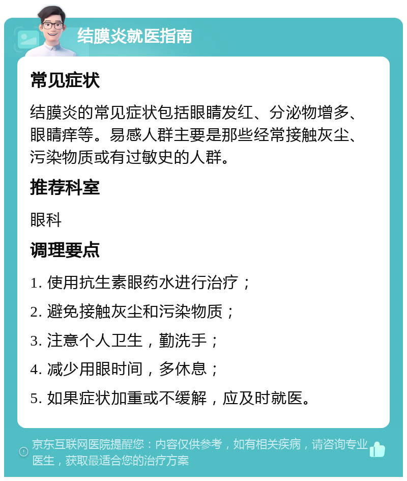 结膜炎就医指南 常见症状 结膜炎的常见症状包括眼睛发红、分泌物增多、眼睛痒等。易感人群主要是那些经常接触灰尘、污染物质或有过敏史的人群。 推荐科室 眼科 调理要点 1. 使用抗生素眼药水进行治疗； 2. 避免接触灰尘和污染物质； 3. 注意个人卫生，勤洗手； 4. 减少用眼时间，多休息； 5. 如果症状加重或不缓解，应及时就医。