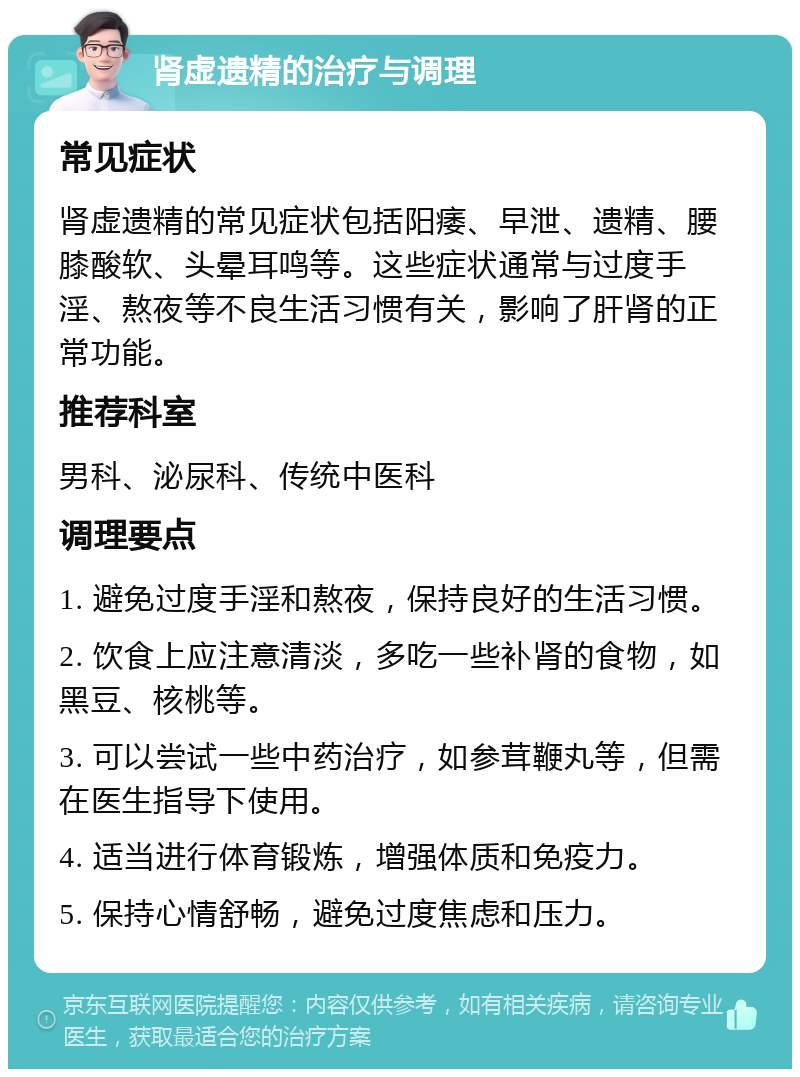 肾虚遗精的治疗与调理 常见症状 肾虚遗精的常见症状包括阳痿、早泄、遗精、腰膝酸软、头晕耳鸣等。这些症状通常与过度手淫、熬夜等不良生活习惯有关，影响了肝肾的正常功能。 推荐科室 男科、泌尿科、传统中医科 调理要点 1. 避免过度手淫和熬夜，保持良好的生活习惯。 2. 饮食上应注意清淡，多吃一些补肾的食物，如黑豆、核桃等。 3. 可以尝试一些中药治疗，如参茸鞭丸等，但需在医生指导下使用。 4. 适当进行体育锻炼，增强体质和免疫力。 5. 保持心情舒畅，避免过度焦虑和压力。