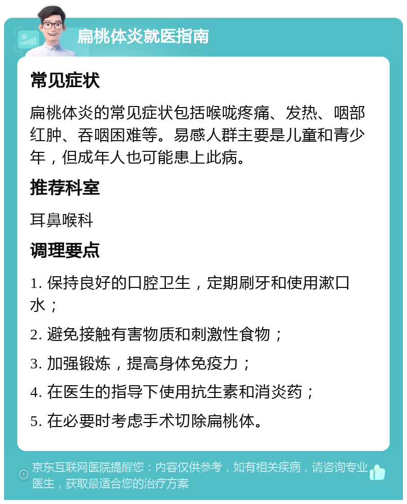 扁桃体炎就医指南 常见症状 扁桃体炎的常见症状包括喉咙疼痛、发热、咽部红肿、吞咽困难等。易感人群主要是儿童和青少年，但成年人也可能患上此病。 推荐科室 耳鼻喉科 调理要点 1. 保持良好的口腔卫生，定期刷牙和使用漱口水； 2. 避免接触有害物质和刺激性食物； 3. 加强锻炼，提高身体免疫力； 4. 在医生的指导下使用抗生素和消炎药； 5. 在必要时考虑手术切除扁桃体。