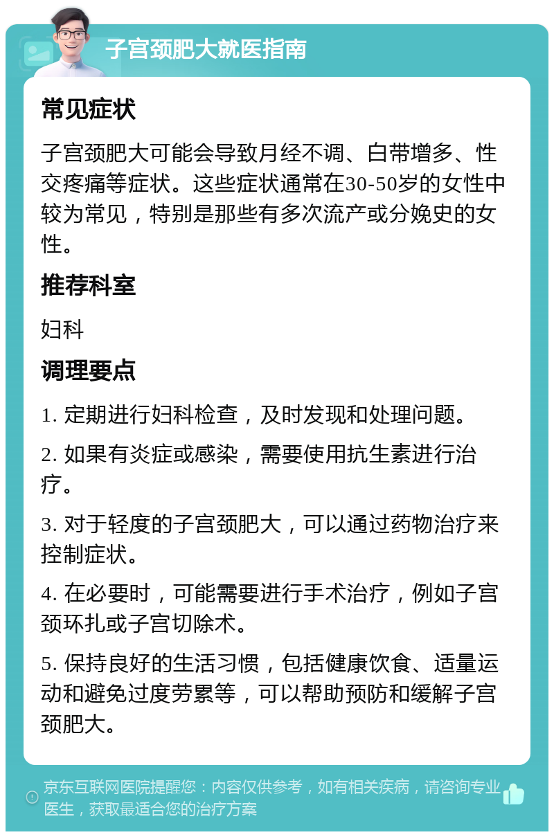 子宫颈肥大就医指南 常见症状 子宫颈肥大可能会导致月经不调、白带增多、性交疼痛等症状。这些症状通常在30-50岁的女性中较为常见，特别是那些有多次流产或分娩史的女性。 推荐科室 妇科 调理要点 1. 定期进行妇科检查，及时发现和处理问题。 2. 如果有炎症或感染，需要使用抗生素进行治疗。 3. 对于轻度的子宫颈肥大，可以通过药物治疗来控制症状。 4. 在必要时，可能需要进行手术治疗，例如子宫颈环扎或子宫切除术。 5. 保持良好的生活习惯，包括健康饮食、适量运动和避免过度劳累等，可以帮助预防和缓解子宫颈肥大。