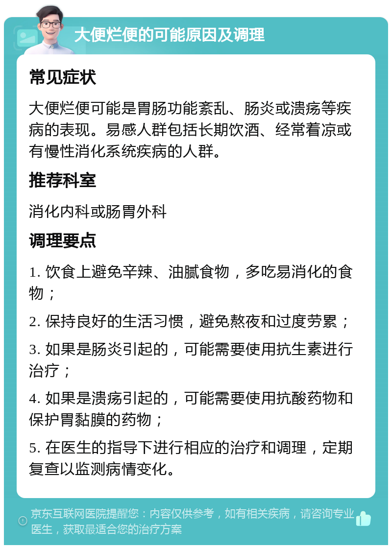 大便烂便的可能原因及调理 常见症状 大便烂便可能是胃肠功能紊乱、肠炎或溃疡等疾病的表现。易感人群包括长期饮酒、经常着凉或有慢性消化系统疾病的人群。 推荐科室 消化内科或肠胃外科 调理要点 1. 饮食上避免辛辣、油腻食物，多吃易消化的食物； 2. 保持良好的生活习惯，避免熬夜和过度劳累； 3. 如果是肠炎引起的，可能需要使用抗生素进行治疗； 4. 如果是溃疡引起的，可能需要使用抗酸药物和保护胃黏膜的药物； 5. 在医生的指导下进行相应的治疗和调理，定期复查以监测病情变化。