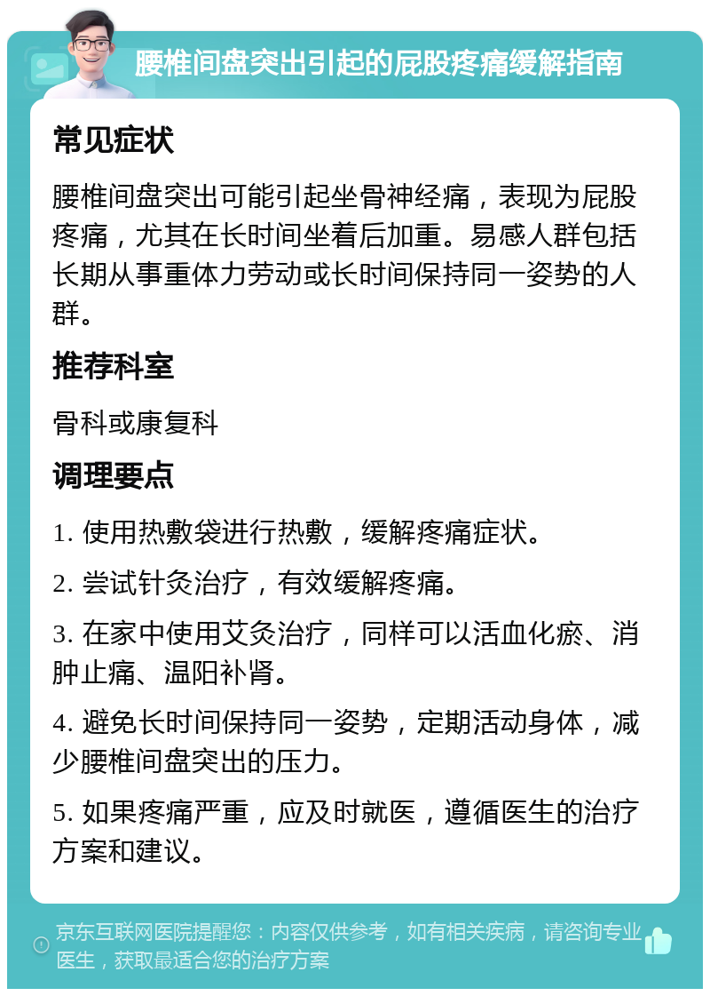 腰椎间盘突出引起的屁股疼痛缓解指南 常见症状 腰椎间盘突出可能引起坐骨神经痛，表现为屁股疼痛，尤其在长时间坐着后加重。易感人群包括长期从事重体力劳动或长时间保持同一姿势的人群。 推荐科室 骨科或康复科 调理要点 1. 使用热敷袋进行热敷，缓解疼痛症状。 2. 尝试针灸治疗，有效缓解疼痛。 3. 在家中使用艾灸治疗，同样可以活血化瘀、消肿止痛、温阳补肾。 4. 避免长时间保持同一姿势，定期活动身体，减少腰椎间盘突出的压力。 5. 如果疼痛严重，应及时就医，遵循医生的治疗方案和建议。