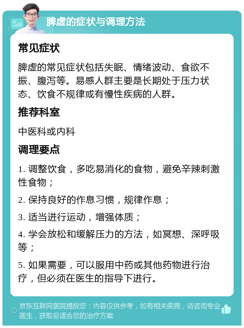 脾虚的症状与调理方法 常见症状 脾虚的常见症状包括失眠、情绪波动、食欲不振、腹泻等。易感人群主要是长期处于压力状态、饮食不规律或有慢性疾病的人群。 推荐科室 中医科或内科 调理要点 1. 调整饮食，多吃易消化的食物，避免辛辣刺激性食物； 2. 保持良好的作息习惯，规律作息； 3. 适当进行运动，增强体质； 4. 学会放松和缓解压力的方法，如冥想、深呼吸等； 5. 如果需要，可以服用中药或其他药物进行治疗，但必须在医生的指导下进行。