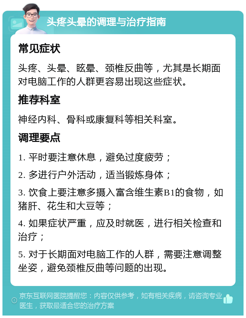 头疼头晕的调理与治疗指南 常见症状 头疼、头晕、眩晕、颈椎反曲等，尤其是长期面对电脑工作的人群更容易出现这些症状。 推荐科室 神经内科、骨科或康复科等相关科室。 调理要点 1. 平时要注意休息，避免过度疲劳； 2. 多进行户外活动，适当锻炼身体； 3. 饮食上要注意多摄入富含维生素B1的食物，如猪肝、花生和大豆等； 4. 如果症状严重，应及时就医，进行相关检查和治疗； 5. 对于长期面对电脑工作的人群，需要注意调整坐姿，避免颈椎反曲等问题的出现。