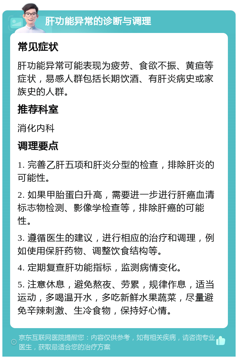 肝功能异常的诊断与调理 常见症状 肝功能异常可能表现为疲劳、食欲不振、黄疸等症状，易感人群包括长期饮酒、有肝炎病史或家族史的人群。 推荐科室 消化内科 调理要点 1. 完善乙肝五项和肝炎分型的检查，排除肝炎的可能性。 2. 如果甲胎蛋白升高，需要进一步进行肝癌血清标志物检测、影像学检查等，排除肝癌的可能性。 3. 遵循医生的建议，进行相应的治疗和调理，例如使用保肝药物、调整饮食结构等。 4. 定期复查肝功能指标，监测病情变化。 5. 注意休息，避免熬夜、劳累，规律作息，适当运动，多喝温开水，多吃新鲜水果蔬菜，尽量避免辛辣刺激、生冷食物，保持好心情。