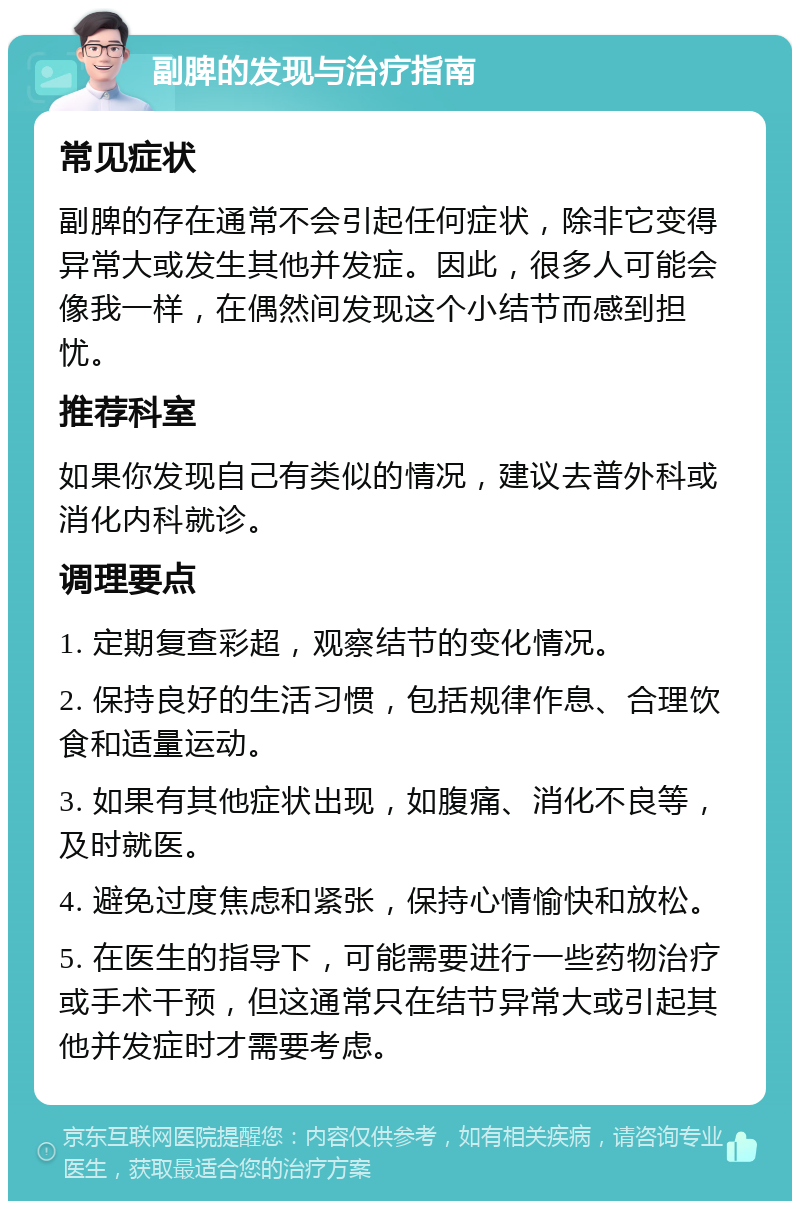 副脾的发现与治疗指南 常见症状 副脾的存在通常不会引起任何症状，除非它变得异常大或发生其他并发症。因此，很多人可能会像我一样，在偶然间发现这个小结节而感到担忧。 推荐科室 如果你发现自己有类似的情况，建议去普外科或消化内科就诊。 调理要点 1. 定期复查彩超，观察结节的变化情况。 2. 保持良好的生活习惯，包括规律作息、合理饮食和适量运动。 3. 如果有其他症状出现，如腹痛、消化不良等，及时就医。 4. 避免过度焦虑和紧张，保持心情愉快和放松。 5. 在医生的指导下，可能需要进行一些药物治疗或手术干预，但这通常只在结节异常大或引起其他并发症时才需要考虑。