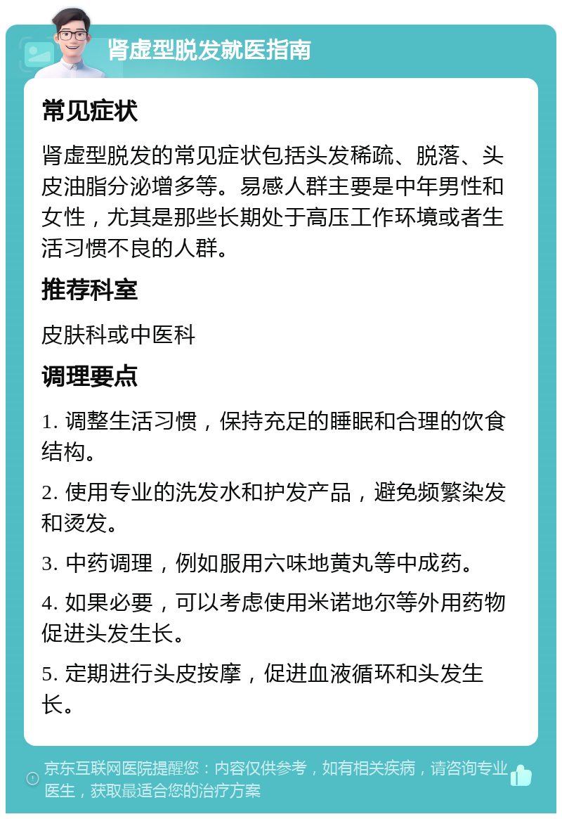 肾虚型脱发就医指南 常见症状 肾虚型脱发的常见症状包括头发稀疏、脱落、头皮油脂分泌增多等。易感人群主要是中年男性和女性，尤其是那些长期处于高压工作环境或者生活习惯不良的人群。 推荐科室 皮肤科或中医科 调理要点 1. 调整生活习惯，保持充足的睡眠和合理的饮食结构。 2. 使用专业的洗发水和护发产品，避免频繁染发和烫发。 3. 中药调理，例如服用六味地黄丸等中成药。 4. 如果必要，可以考虑使用米诺地尔等外用药物促进头发生长。 5. 定期进行头皮按摩，促进血液循环和头发生长。