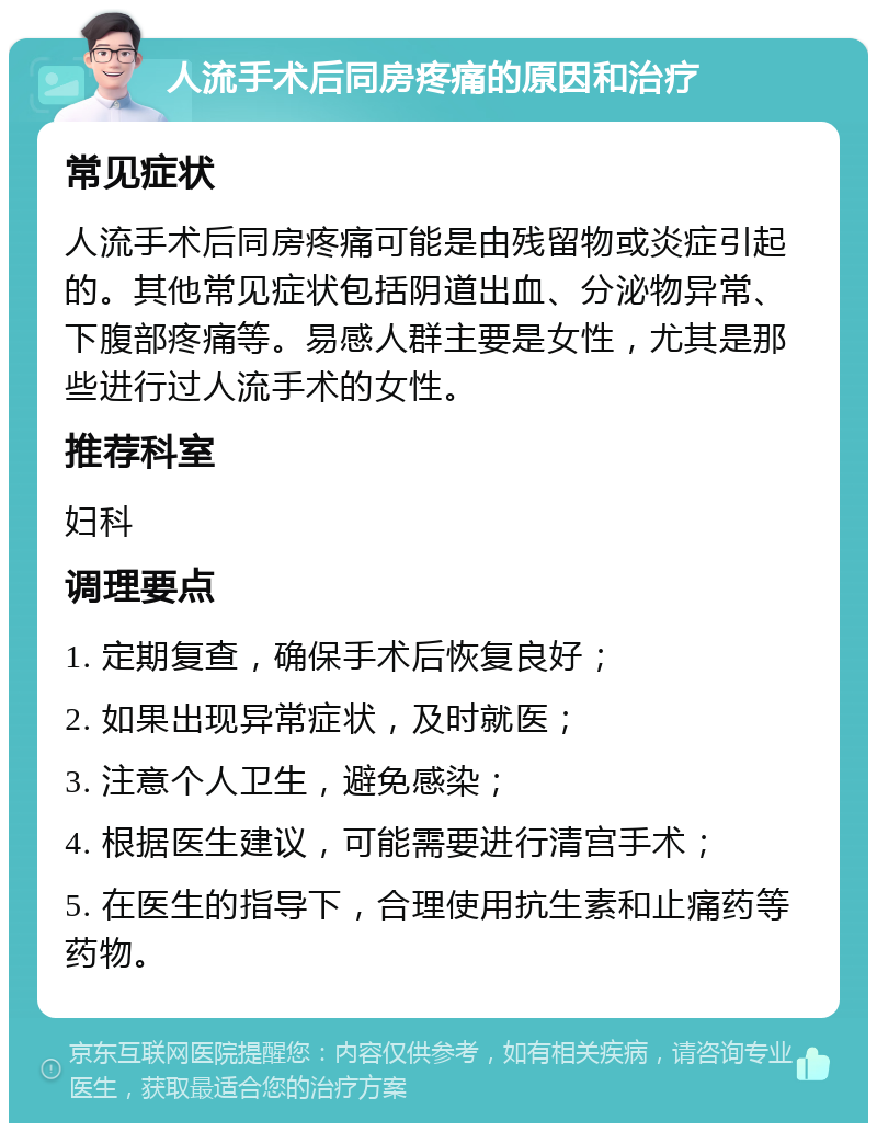 人流手术后同房疼痛的原因和治疗 常见症状 人流手术后同房疼痛可能是由残留物或炎症引起的。其他常见症状包括阴道出血、分泌物异常、下腹部疼痛等。易感人群主要是女性，尤其是那些进行过人流手术的女性。 推荐科室 妇科 调理要点 1. 定期复查，确保手术后恢复良好； 2. 如果出现异常症状，及时就医； 3. 注意个人卫生，避免感染； 4. 根据医生建议，可能需要进行清宫手术； 5. 在医生的指导下，合理使用抗生素和止痛药等药物。