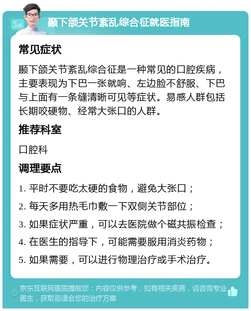 颞下颌关节紊乱综合征就医指南 常见症状 颞下颌关节紊乱综合征是一种常见的口腔疾病，主要表现为下巴一张就响、左边脸不舒服、下巴与上面有一条缝清晰可见等症状。易感人群包括长期咬硬物、经常大张口的人群。 推荐科室 口腔科 调理要点 1. 平时不要吃太硬的食物，避免大张口； 2. 每天多用热毛巾敷一下双侧关节部位； 3. 如果症状严重，可以去医院做个磁共振检查； 4. 在医生的指导下，可能需要服用消炎药物； 5. 如果需要，可以进行物理治疗或手术治疗。