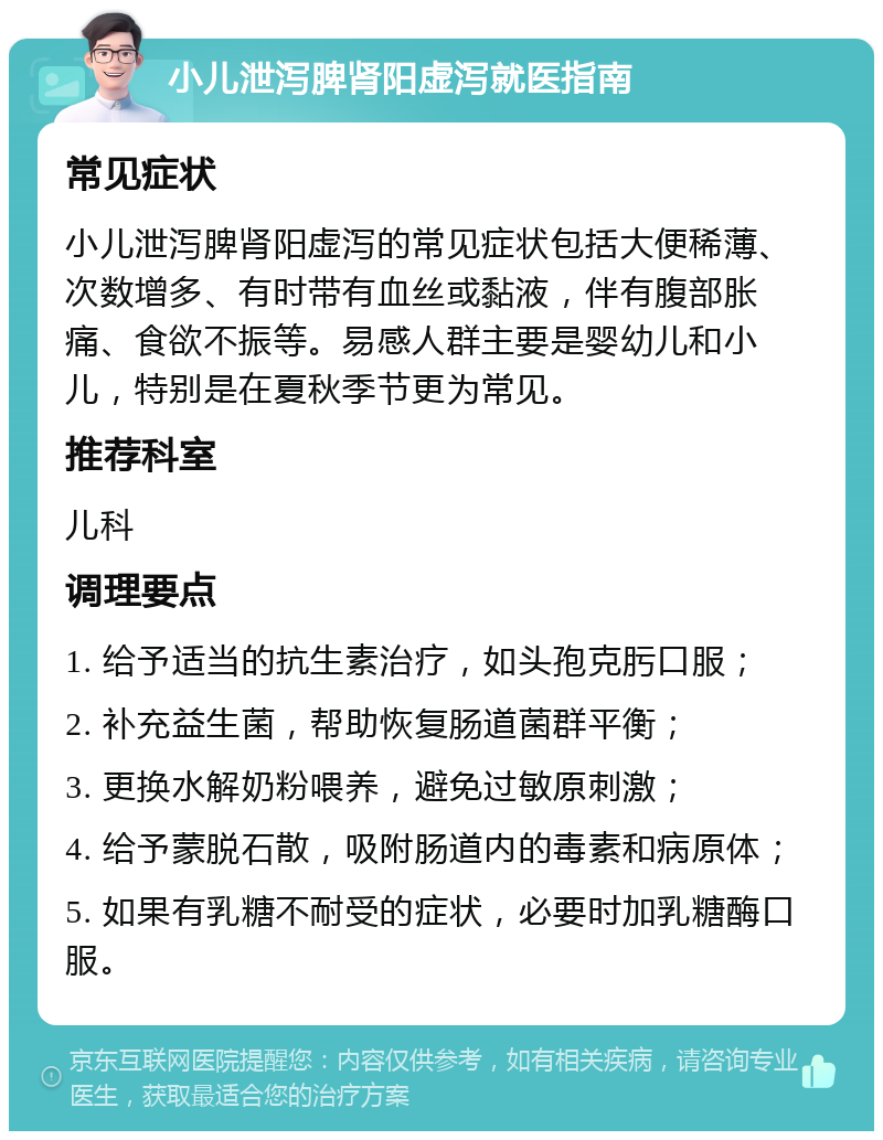 小儿泄泻脾肾阳虚泻就医指南 常见症状 小儿泄泻脾肾阳虚泻的常见症状包括大便稀薄、次数增多、有时带有血丝或黏液，伴有腹部胀痛、食欲不振等。易感人群主要是婴幼儿和小儿，特别是在夏秋季节更为常见。 推荐科室 儿科 调理要点 1. 给予适当的抗生素治疗，如头孢克肟口服； 2. 补充益生菌，帮助恢复肠道菌群平衡； 3. 更换水解奶粉喂养，避免过敏原刺激； 4. 给予蒙脱石散，吸附肠道内的毒素和病原体； 5. 如果有乳糖不耐受的症状，必要时加乳糖酶口服。