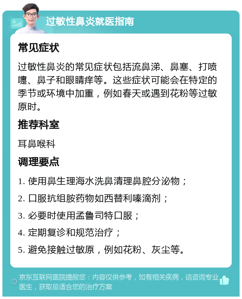 过敏性鼻炎就医指南 常见症状 过敏性鼻炎的常见症状包括流鼻涕、鼻塞、打喷嚏、鼻子和眼睛痒等。这些症状可能会在特定的季节或环境中加重，例如春天或遇到花粉等过敏原时。 推荐科室 耳鼻喉科 调理要点 1. 使用鼻生理海水洗鼻清理鼻腔分泌物； 2. 口服抗组胺药物如西替利嗪滴剂； 3. 必要时使用孟鲁司特口服； 4. 定期复诊和规范治疗； 5. 避免接触过敏原，例如花粉、灰尘等。