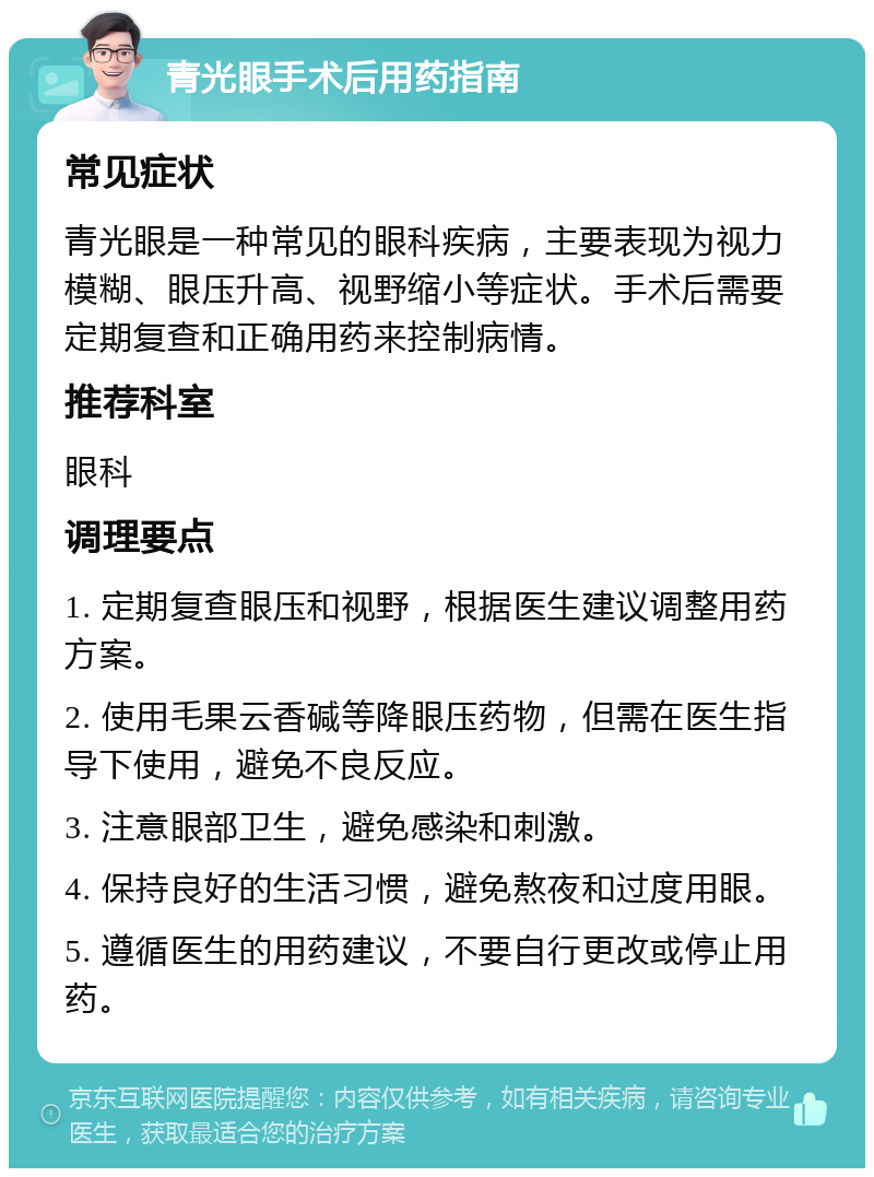 青光眼手术后用药指南 常见症状 青光眼是一种常见的眼科疾病，主要表现为视力模糊、眼压升高、视野缩小等症状。手术后需要定期复查和正确用药来控制病情。 推荐科室 眼科 调理要点 1. 定期复查眼压和视野，根据医生建议调整用药方案。 2. 使用毛果云香碱等降眼压药物，但需在医生指导下使用，避免不良反应。 3. 注意眼部卫生，避免感染和刺激。 4. 保持良好的生活习惯，避免熬夜和过度用眼。 5. 遵循医生的用药建议，不要自行更改或停止用药。