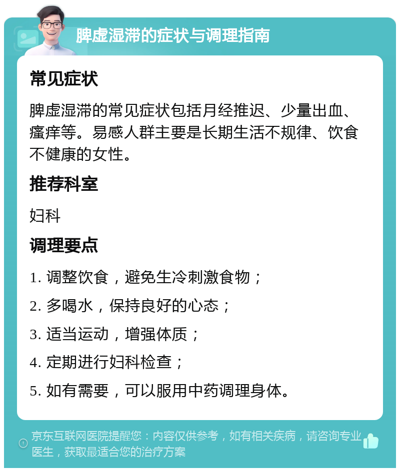 脾虚湿滞的症状与调理指南 常见症状 脾虚湿滞的常见症状包括月经推迟、少量出血、瘙痒等。易感人群主要是长期生活不规律、饮食不健康的女性。 推荐科室 妇科 调理要点 1. 调整饮食，避免生冷刺激食物； 2. 多喝水，保持良好的心态； 3. 适当运动，增强体质； 4. 定期进行妇科检查； 5. 如有需要，可以服用中药调理身体。