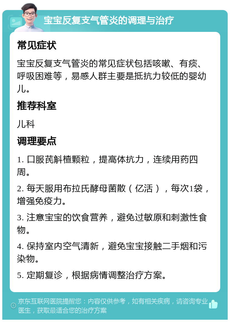 宝宝反复支气管炎的调理与治疗 常见症状 宝宝反复支气管炎的常见症状包括咳嗽、有痰、呼吸困难等，易感人群主要是抵抗力较低的婴幼儿。 推荐科室 儿科 调理要点 1. 口服芪斛楂颗粒，提高体抗力，连续用药四周。 2. 每天服用布拉氏酵母菌散（亿活），每次1袋，增强免疫力。 3. 注意宝宝的饮食营养，避免过敏原和刺激性食物。 4. 保持室内空气清新，避免宝宝接触二手烟和污染物。 5. 定期复诊，根据病情调整治疗方案。